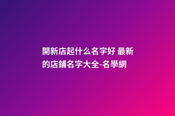開新店起什么名字好 最新的店鋪名字大全-名學網-第1張-店鋪起名-玄機派